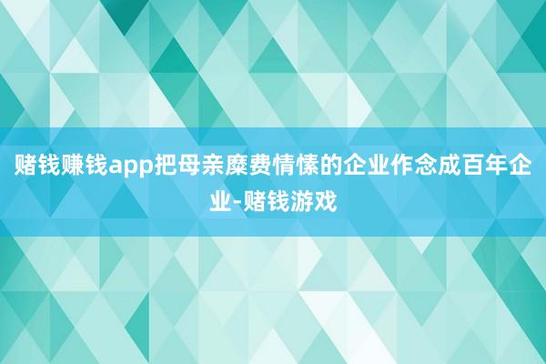 赌钱赚钱app把母亲糜费情愫的企业作念成百年企业-赌钱游戏