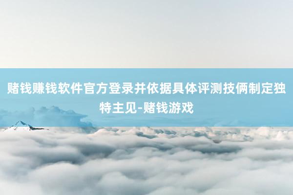 赌钱赚钱软件官方登录并依据具体评测技俩制定独特主见-赌钱游戏