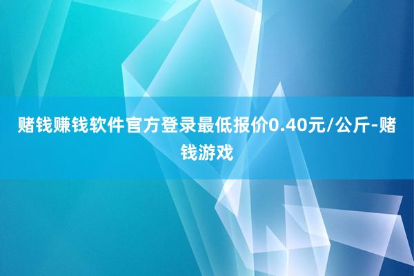赌钱赚钱软件官方登录最低报价0.40元/公斤-赌钱游戏