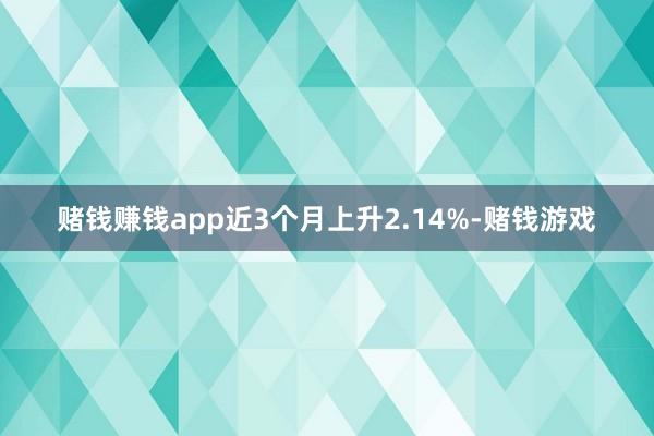 赌钱赚钱app近3个月上升2.14%-赌钱游戏