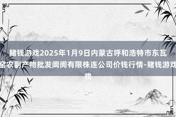 赌钱游戏2025年1月9日内蒙古呼和浩特市东瓦窑农副产物批发阛阓有限株连公司价钱行情-赌钱游戏