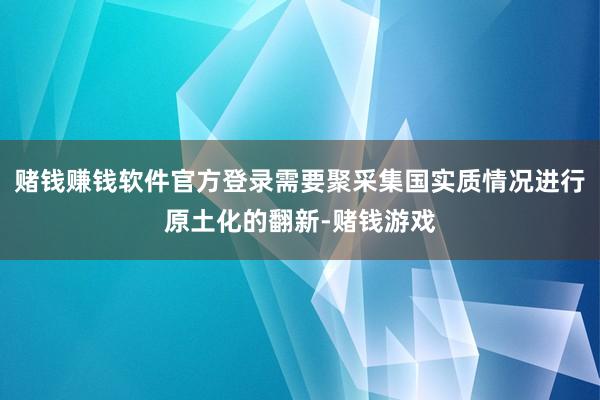 赌钱赚钱软件官方登录需要聚采集国实质情况进行原土化的翻新-赌钱游戏