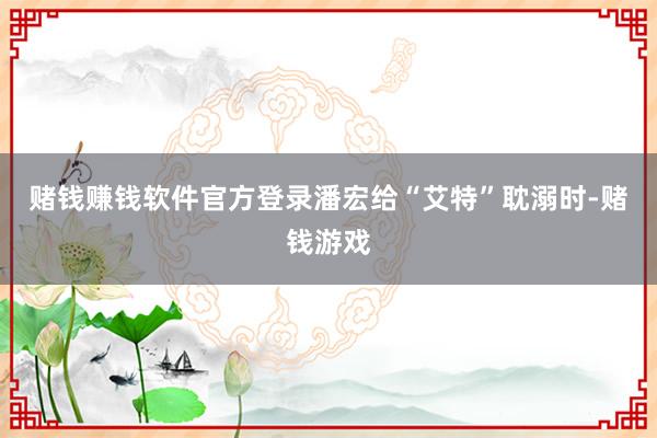 赌钱赚钱软件官方登录潘宏给“艾特”耽溺时-赌钱游戏
