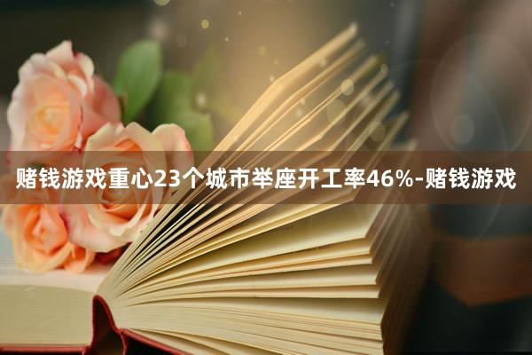 赌钱游戏重心23个城市举座开工率46%-赌钱游戏