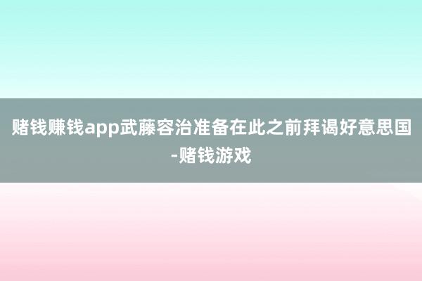赌钱赚钱app武藤容治准备在此之前拜谒好意思国-赌钱游戏
