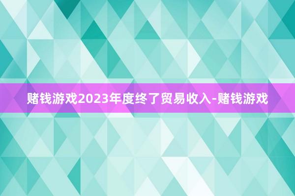 赌钱游戏2023年度终了贸易收入-赌钱游戏