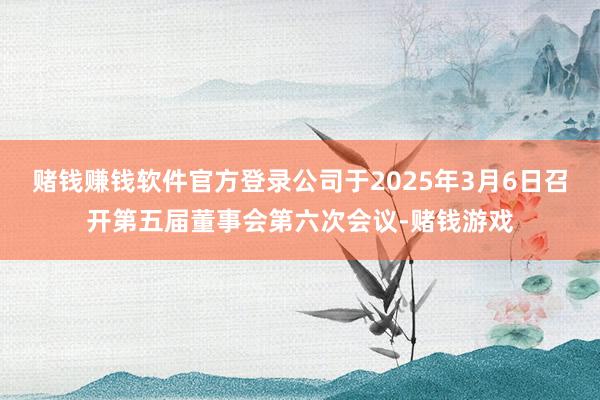 赌钱赚钱软件官方登录公司于2025年3月6日召开第五届董事会第六次会议-赌钱游戏