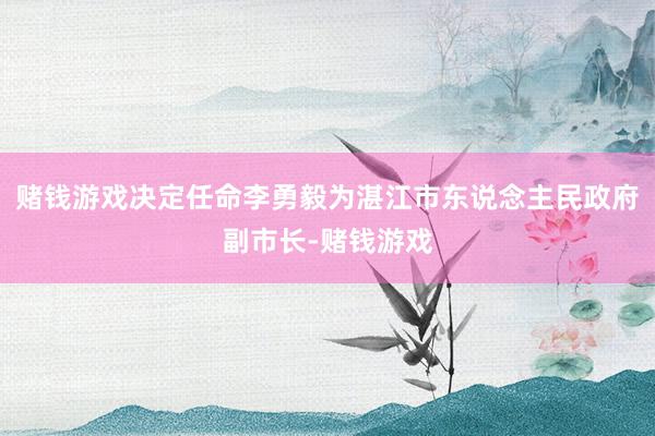 赌钱游戏决定任命李勇毅为湛江市东说念主民政府副市长-赌钱游戏