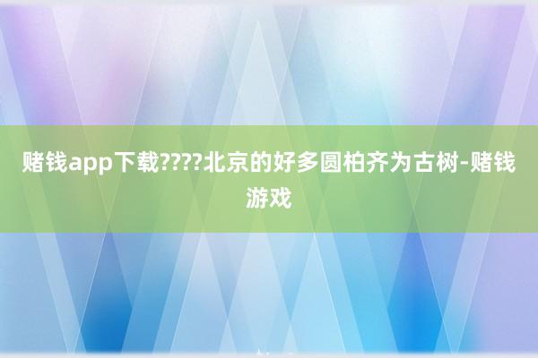赌钱app下载????北京的好多圆柏齐为古树-赌钱游戏