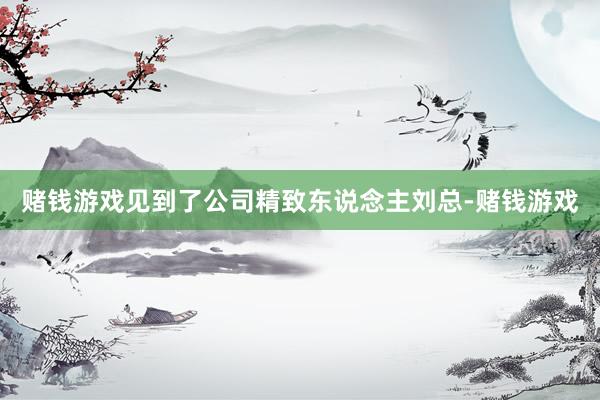 赌钱游戏见到了公司精致东说念主刘总-赌钱游戏