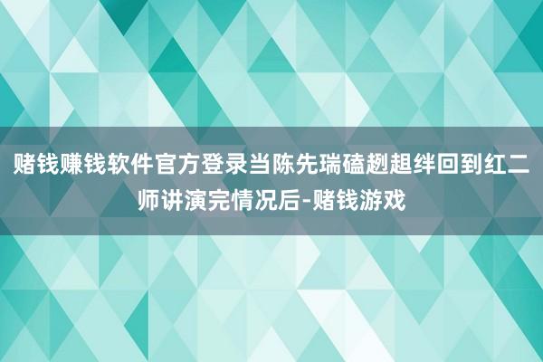 赌钱赚钱软件官方登录当陈先瑞磕趔趄绊回到红二师讲演完情况后-赌钱游戏