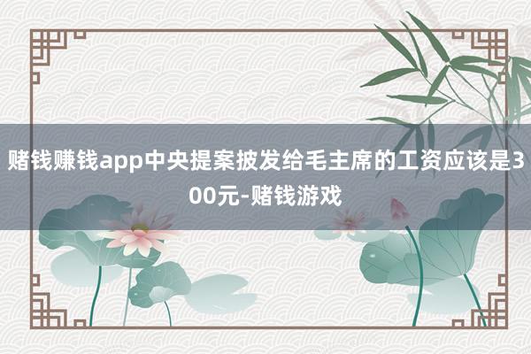 赌钱赚钱app中央提案披发给毛主席的工资应该是300元-赌钱游戏