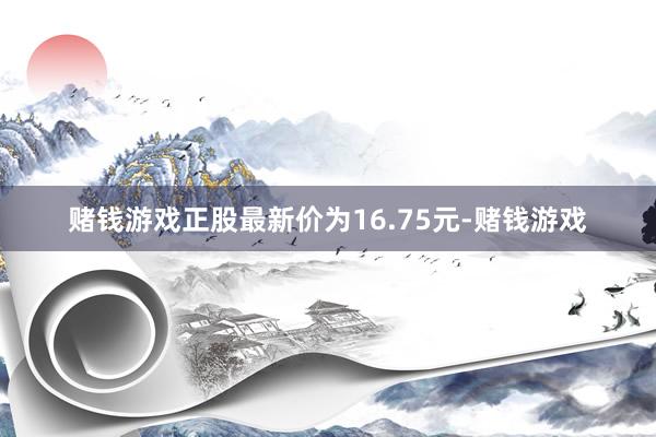赌钱游戏正股最新价为16.75元-赌钱游戏