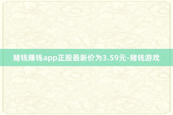 赌钱赚钱app正股最新价为3.59元-赌钱游戏