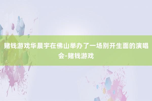 赌钱游戏华晨宇在佛山举办了一场别开生面的演唱会-赌钱游戏