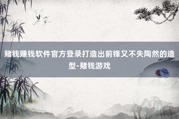 赌钱赚钱软件官方登录打造出前锋又不失陶然的造型-赌钱游戏