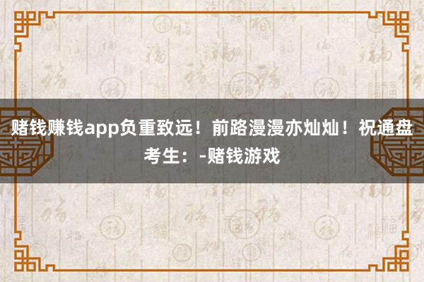赌钱赚钱app负重致远！前路漫漫亦灿灿！祝通盘考生：-赌钱游戏
