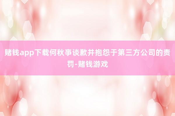 赌钱app下载何秋亊谈歉并抱怨于第三方公司的责罚-赌钱游戏