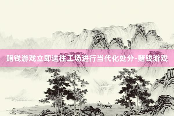 赌钱游戏立即送往工场进行当代化处分-赌钱游戏