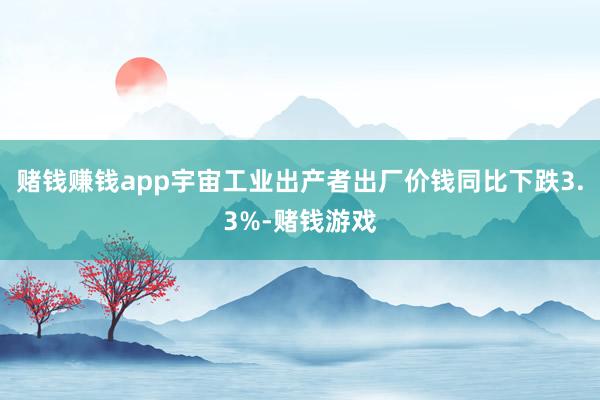 赌钱赚钱app宇宙工业出产者出厂价钱同比下跌3.3%-赌钱游戏