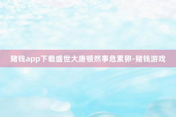 赌钱app下载盛世大唐顿然事危累卵-赌钱游戏