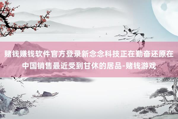 赌钱赚钱软件官方登录新念念科技正在勤奋还原在中国销售最近受到甘休的居品-赌钱游戏