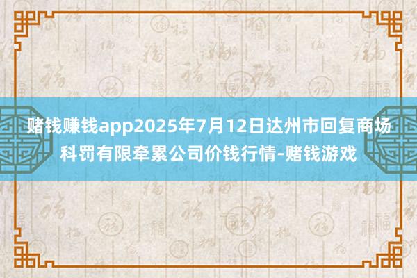 赌钱赚钱app2025年7月12日达州市回复商场科罚有限牵累公司价钱行情-赌钱游戏