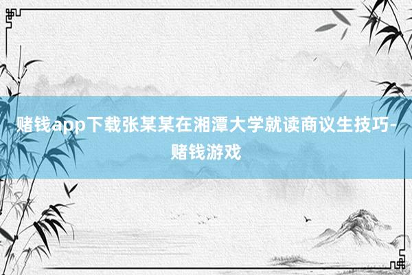赌钱app下载张某某在湘潭大学就读商议生技巧-赌钱游戏