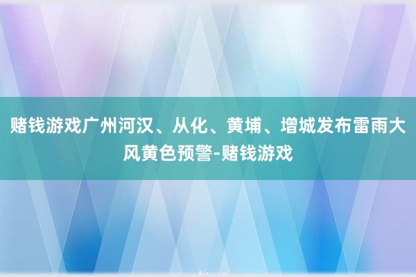 赌钱游戏广州河汉、从化、黄埔、增城发布雷雨大风黄色预警-赌钱游戏
