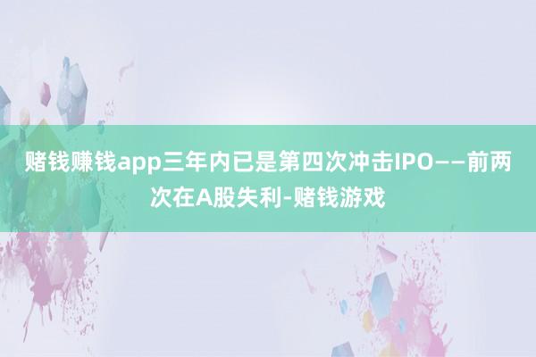 赌钱赚钱app三年内已是第四次冲击IPO——前两次在A股失利-赌钱游戏