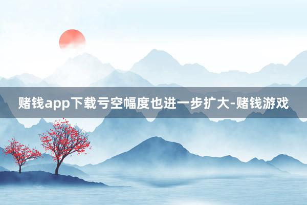 赌钱app下载亏空幅度也进一步扩大-赌钱游戏