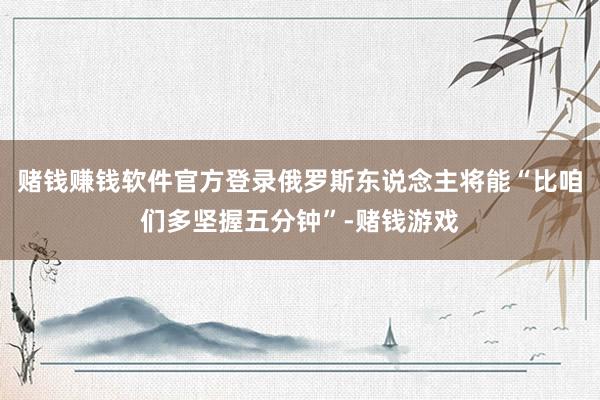 赌钱赚钱软件官方登录俄罗斯东说念主将能“比咱们多坚握五分钟”-赌钱游戏
