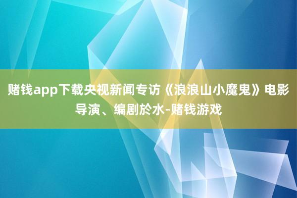 赌钱app下载央视新闻专访《浪浪山小魔鬼》电影导演、编剧於水-赌钱游戏