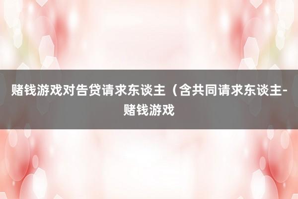 赌钱游戏对告贷请求东谈主（含共同请求东谈主-赌钱游戏