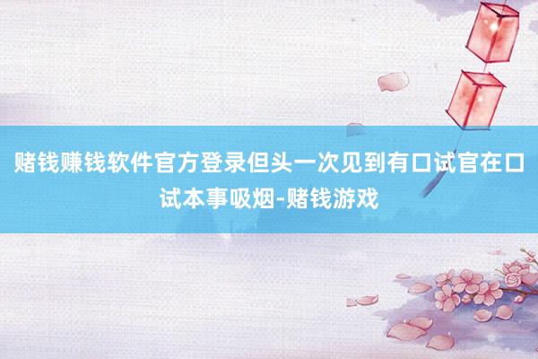 赌钱赚钱软件官方登录但头一次见到有口试官在口试本事吸烟-赌钱游戏