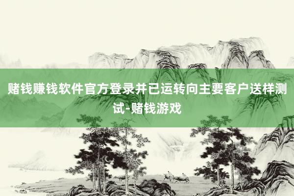 赌钱赚钱软件官方登录并已运转向主要客户送样测试-赌钱游戏