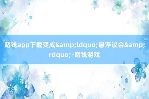 赌钱app下载变成&ldquo;悬浮议会&rdquo;-赌钱游戏
