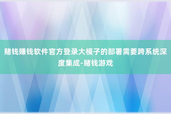 赌钱赚钱软件官方登录大模子的部署需要跨系统深度集成-赌钱游戏