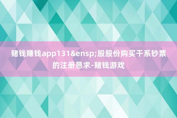 赌钱赚钱app131&ensp;股股份购买干系钞票的注册恳求-赌钱游戏