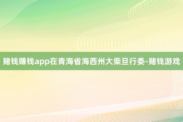 赌钱赚钱app在青海省海西州大柴旦行委-赌钱游戏