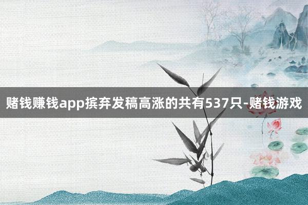 赌钱赚钱app摈弃发稿高涨的共有537只-赌钱游戏