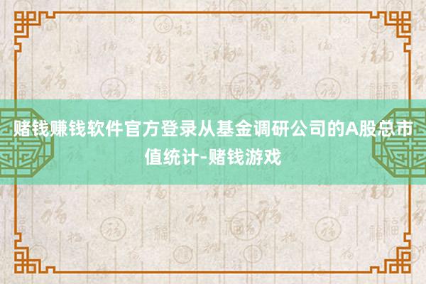 赌钱赚钱软件官方登录从基金调研公司的A股总市值统计-赌钱游戏