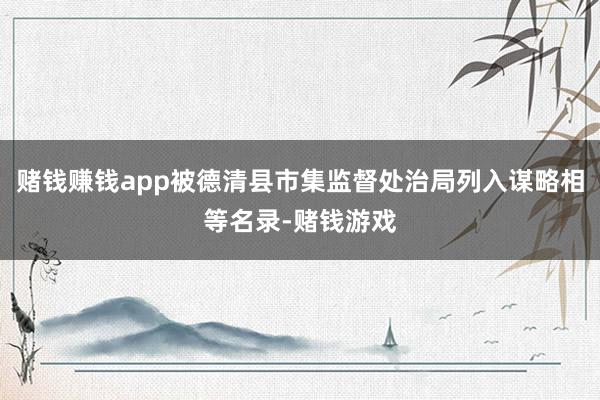 赌钱赚钱app被德清县市集监督处治局列入谋略相等名录-赌钱游戏