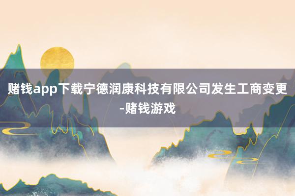 赌钱app下载宁德润康科技有限公司发生工商变更-赌钱游戏