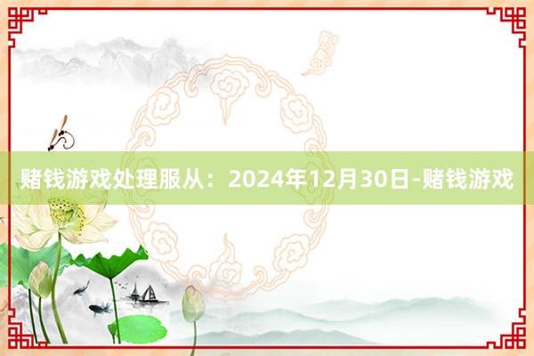 赌钱游戏处理服从：2024年12月30日-赌钱游戏