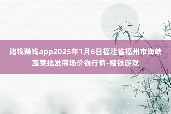赌钱赚钱app2025年1月6日福建省福州市海峡蔬菜批发商场价钱行情-赌钱游戏