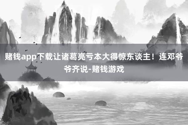 赌钱app下载让诸葛亮亏本大得惊东谈主！连邓爷爷齐说-赌钱游戏